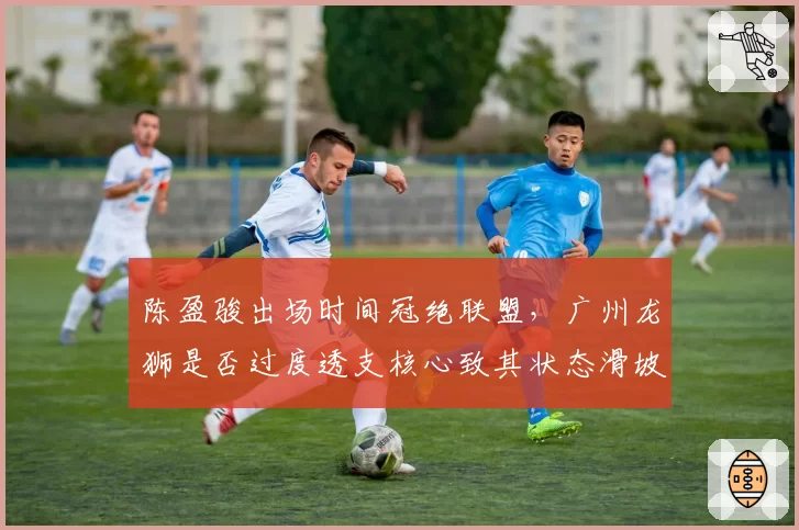 陈盈骏出场时间冠绝联盟,广州龙狮是否过度透支核心致其状态滑坡?