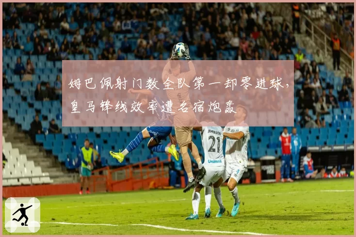 姆巴佩射门数全队第一却零进球,皇马锋线效率遭名宿炮轰