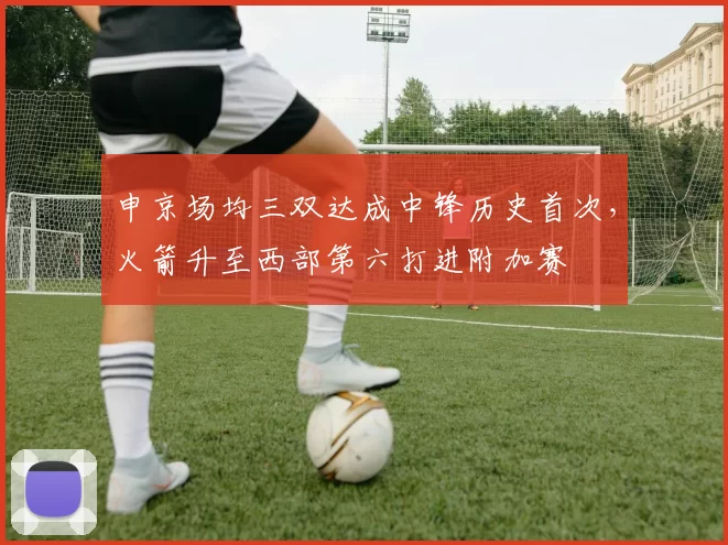 申京场均三双达成中锋历史首次，火箭升至西部第六打进附加赛