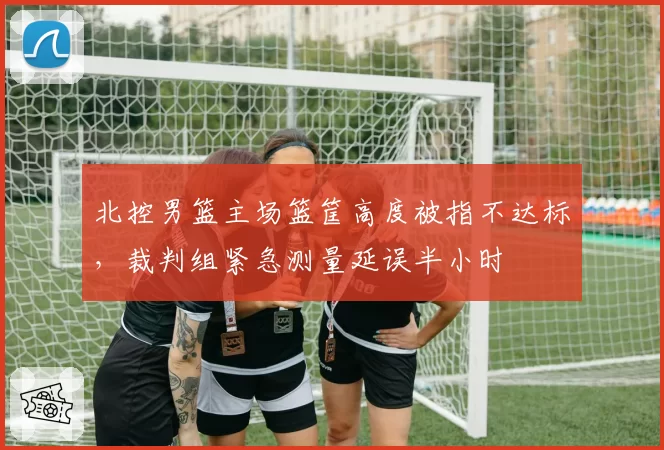 北控男篮主场篮筐高度被指不达标,裁判组紧急测量延误半小时