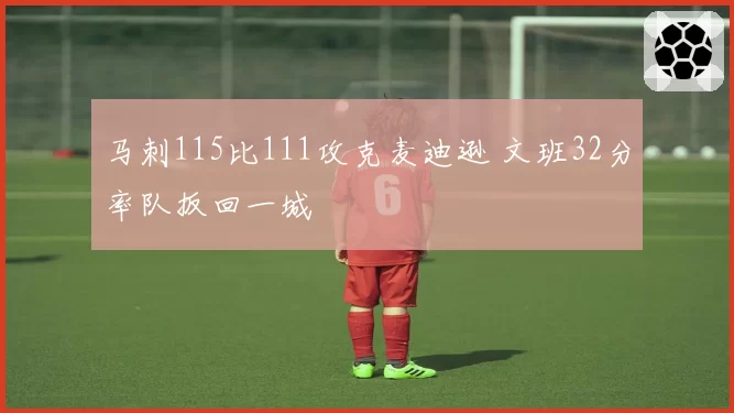 马刺115比111攻克麦迪逊 文班32分率队扳回一城