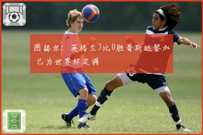 图赫尔:英格兰3比0胜哥斯达黎加 已为世界杯定调