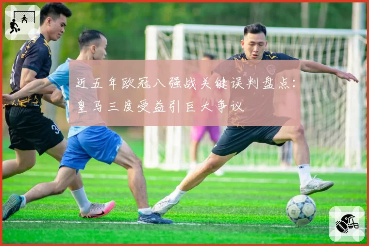 近五年欧冠八强战关键误判盘点：皇马三度受益引巨大争议