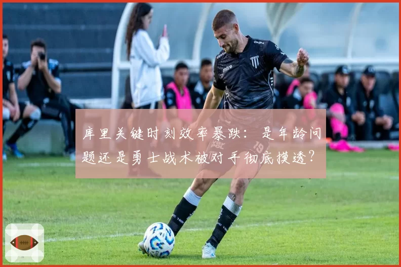 库里关键时刻效率暴跌:是年龄问题还是勇士战术被对手彻底摸透?