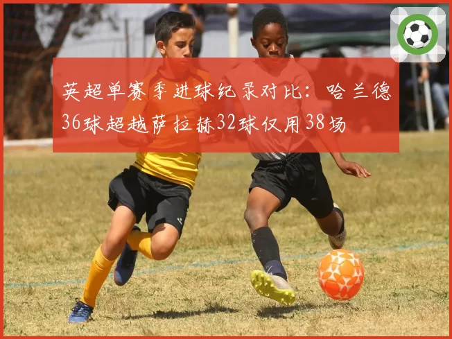 英超单赛季进球纪录对比:哈兰德36球超越萨拉赫32球仅用38场