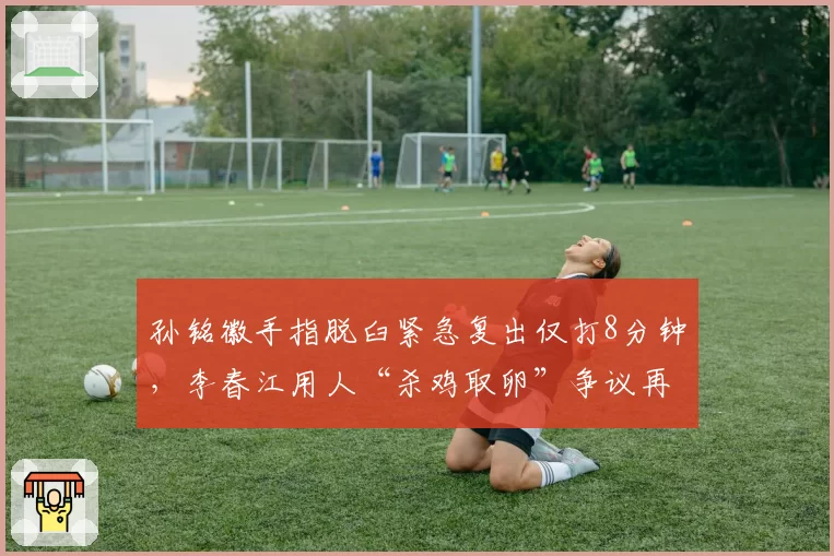 孙铭徽手指脱臼紧急复出仅打8分钟，李春江用人“杀鸡取卵”争议再起