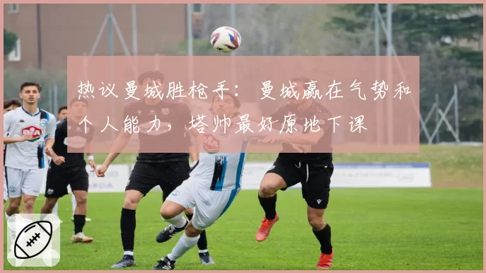 热议曼城胜枪手：曼城赢在气势和个人能力，塔帅最好原地下课