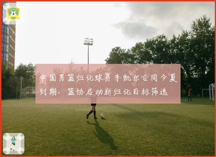中国男篮归化球员李凯尔合同今夏到期，篮协启动新归化目标筛选