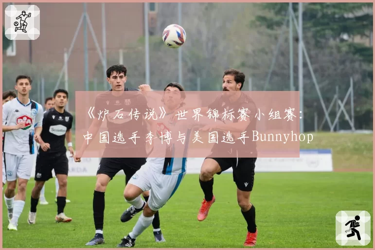 《炉石传说》世界锦标赛小组赛：中国选手李博与美国选手Bunnyhoppor卡组构筑思路解析