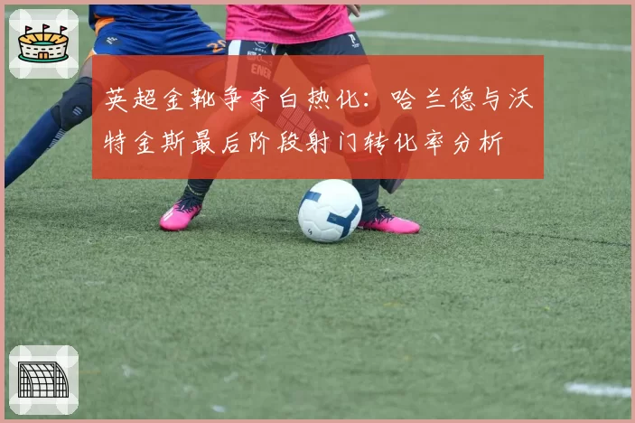 英超金靴争夺白热化：哈兰德与沃特金斯最后阶段射门转化率分析