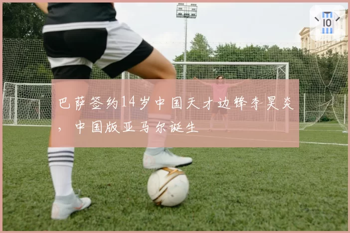 巴萨签约14岁中国天才边锋李昊炎，中国版亚马尔诞生
