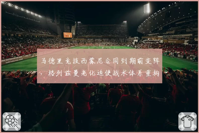 马德里竞技西蒙尼合同到期前变阵，格列兹曼老化迫使战术体系重构