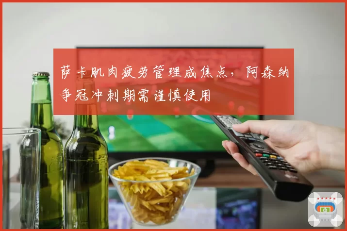 萨卡肌肉疲劳管理成焦点，阿森纳争冠冲刺期需谨慎使用