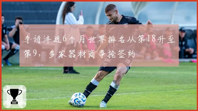李诗沣近6个月世界排名从第18升至第9,多家器材商争抢签约