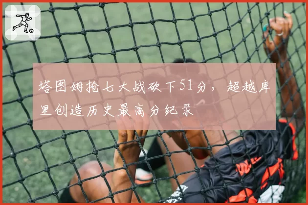 塔图姆抢七大战砍下51分，超越库里创造历史最高分纪录