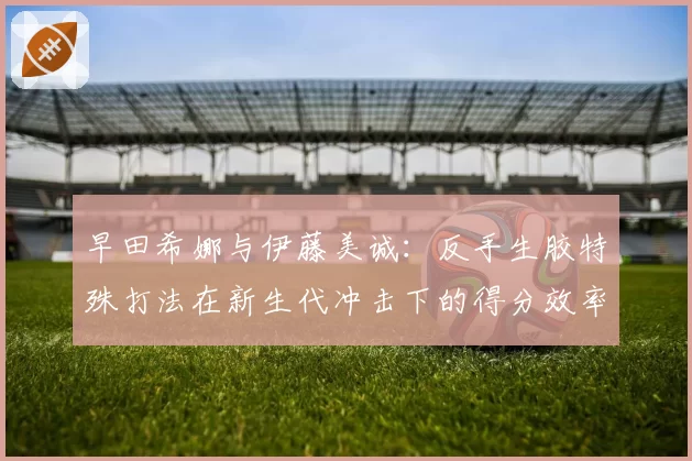 早田希娜与伊藤美诚：反手生胶特殊打法在新生代冲击下的得分效率变迁