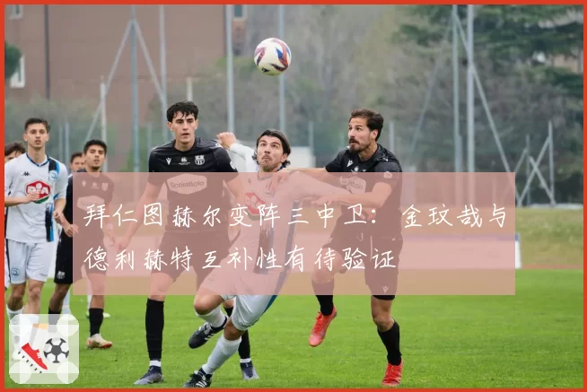 拜仁图赫尔变阵三中卫：金玟哉与德利赫特互补性有待验证