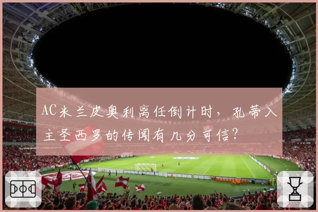 AC米兰皮奥利离任倒计时，孔蒂入主圣西罗的传闻有几分可信？