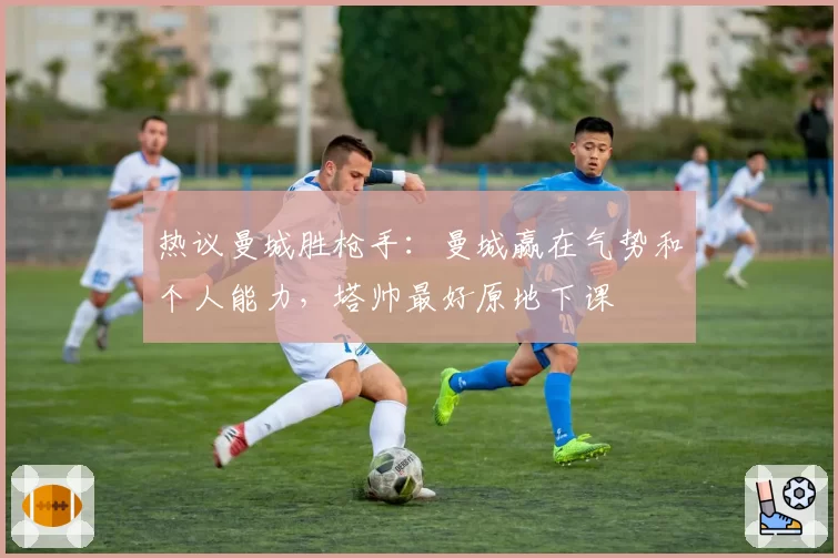 热议曼城胜枪手：曼城赢在气势和个人能力，塔帅最好原地下课