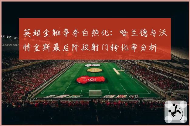 英超金靴争夺白热化：哈兰德与沃特金斯最后阶段射门转化率分析