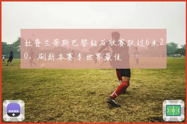 杜普兰蒂斯巴黎钻石联赛跃过6米20，刷新本赛季世界最佳