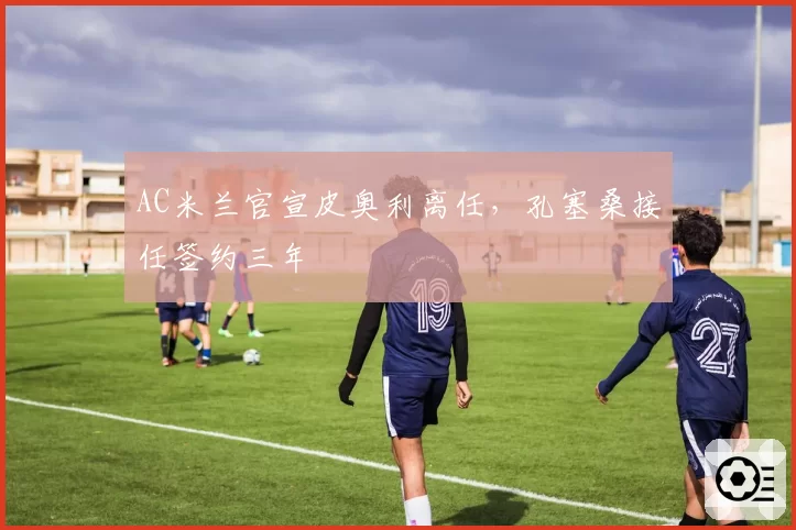 AC米兰官宣皮奥利离任,孔塞桑接任签约三年