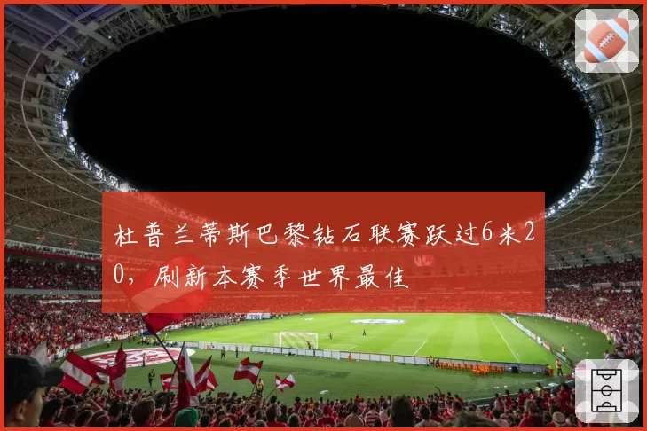 杜普兰蒂斯巴黎钻石联赛跃过6米20，刷新本赛季世界最佳