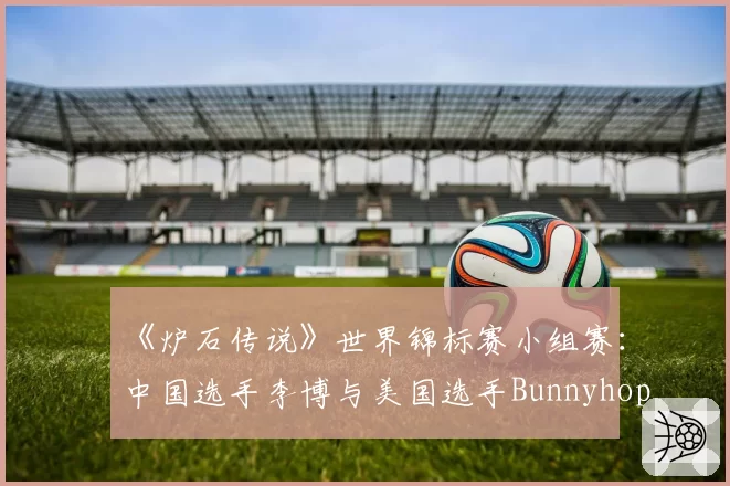 《炉石传说》世界锦标赛小组赛：中国选手李博与美国选手Bunnyhoppor卡组构筑思路解析