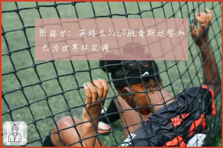 图赫尔:英格兰3比0胜哥斯达黎加 已为世界杯定调