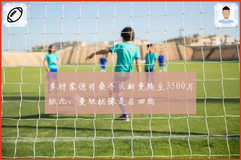 多特蒙德将桑乔买断费降至3500万欧元，曼联犹豫是否回购