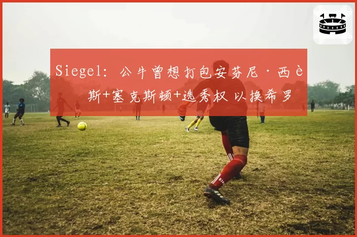 Siegel：公牛曾想打包安芬尼·西蒙斯+塞克斯顿+选秀权 以换希罗