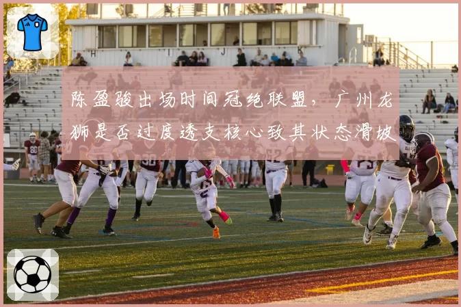 陈盈骏出场时间冠绝联盟,广州龙狮是否过度透支核心致其状态滑坡?
