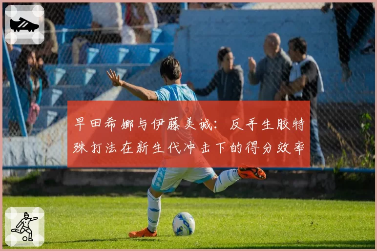 早田希娜与伊藤美诚：反手生胶特殊打法在新生代冲击下的得分效率变迁