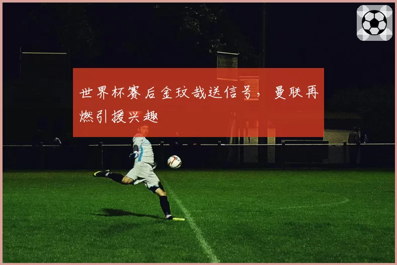 世界杯赛后金玟哉送信号，曼联再燃引援兴趣