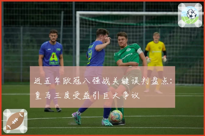 近五年欧冠八强战关键误判盘点：皇马三度受益引巨大争议