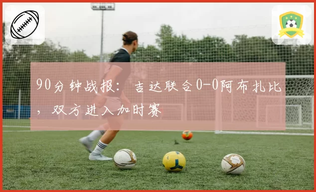 90分钟战报：吉达联合0-0阿布扎比，双方进入加时赛