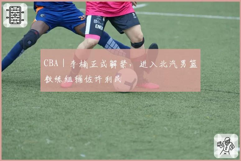 CBA｜李楠正式解禁，进入北汽男篮教练组辅佐许利民