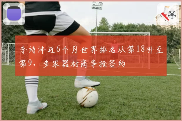 李诗沣近6个月世界排名从第18升至第9,多家器材商争抢签约