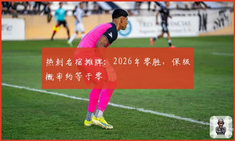 热刺名宿摊牌：2026年零胜，保级概率约等于零